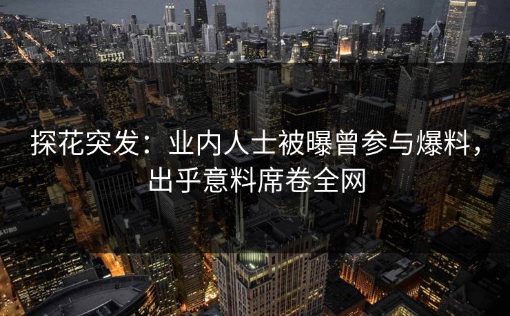 探花突发：业内人士被曝曾参与爆料，出乎意料席卷全网