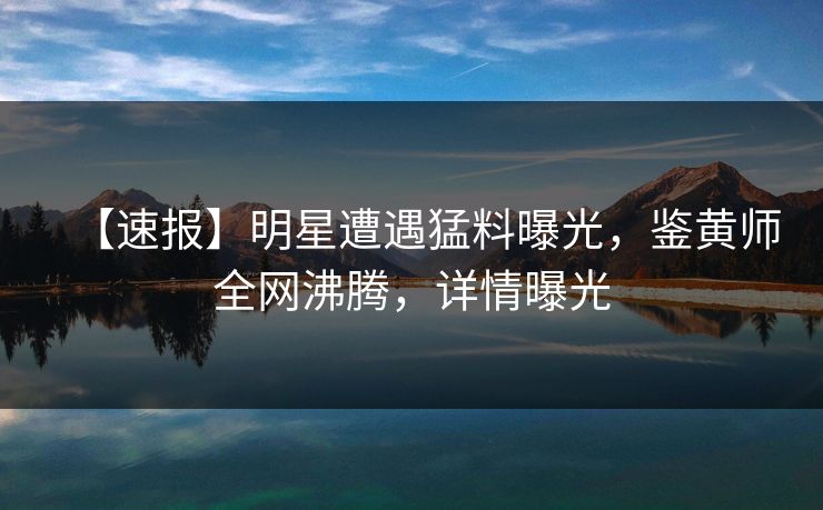 【速报】明星遭遇猛料曝光，鉴黄师全网沸腾，详情曝光
