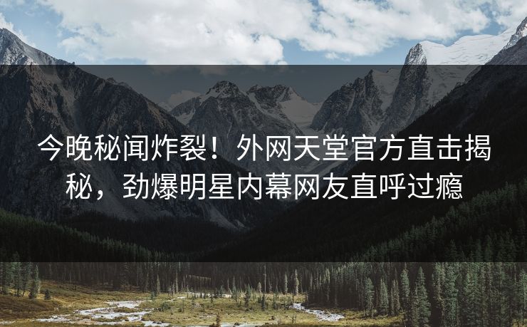 今晚秘闻炸裂！外网天堂官方直击揭秘，劲爆明星内幕网友直呼过瘾