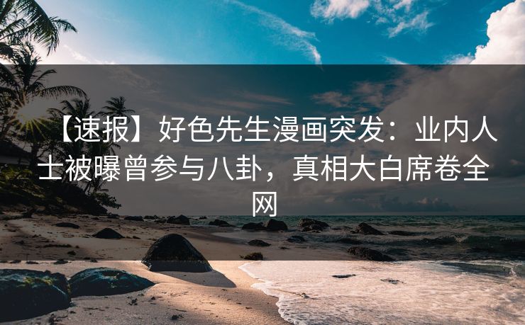 【速报】好色先生漫画突发：业内人士被曝曾参与八卦，真相大白席卷全网