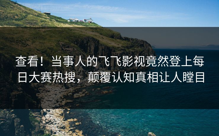查看！当事人的飞飞影视竟然登上每日大赛热搜，颠覆认知真相让人瞠目