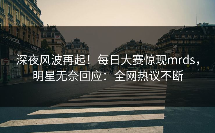 深夜风波再起！每日大赛惊现mrds，明星无奈回应：全网热议不断