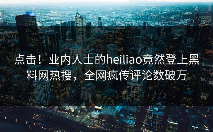 点击！业内人士的heiliao竟然登上黑料网热搜，全网疯传评论数破万