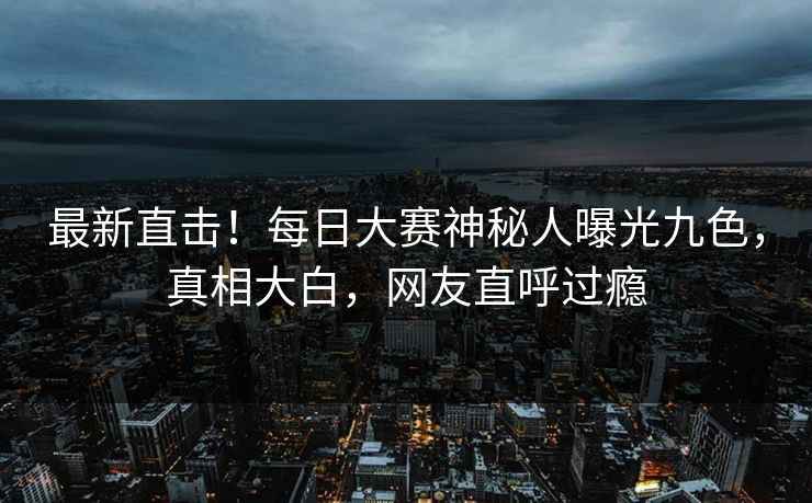 最新直击！每日大赛神秘人曝光九色，真相大白，网友直呼过瘾