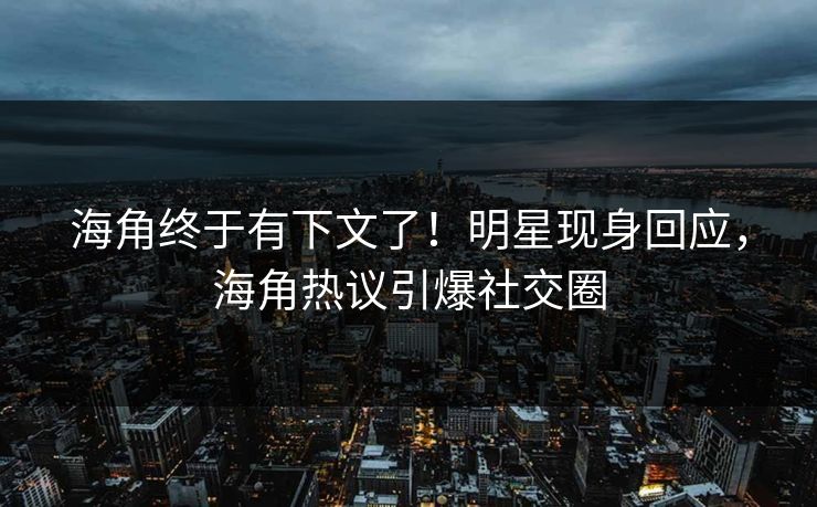 海角终于有下文了！明星现身回应，海角热议引爆社交圈