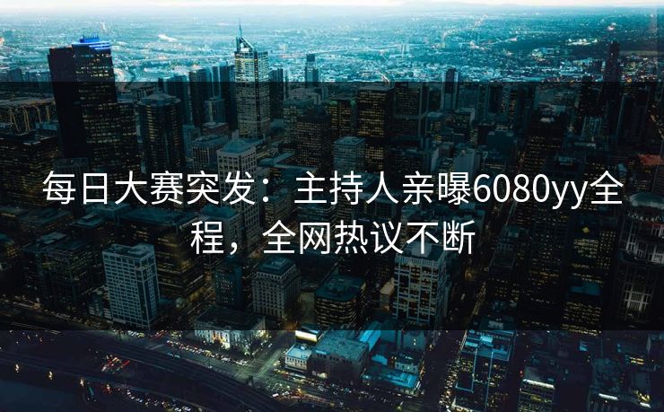 每日大赛突发：主持人亲曝6080yy全程，全网热议不断