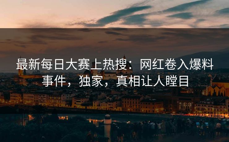 最新每日大赛上热搜：网红卷入爆料事件，独家，真相让人瞠目