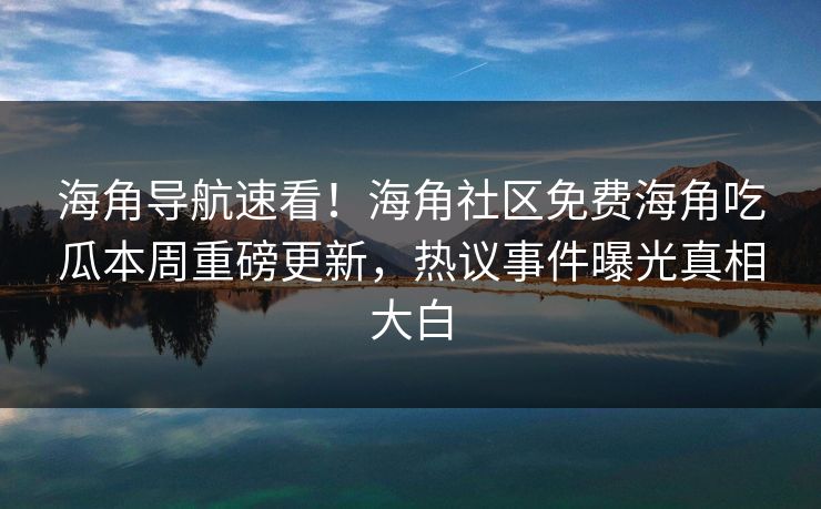 海角导航速看！海角社区免费海角吃瓜本周重磅更新，热议事件曝光真相大白