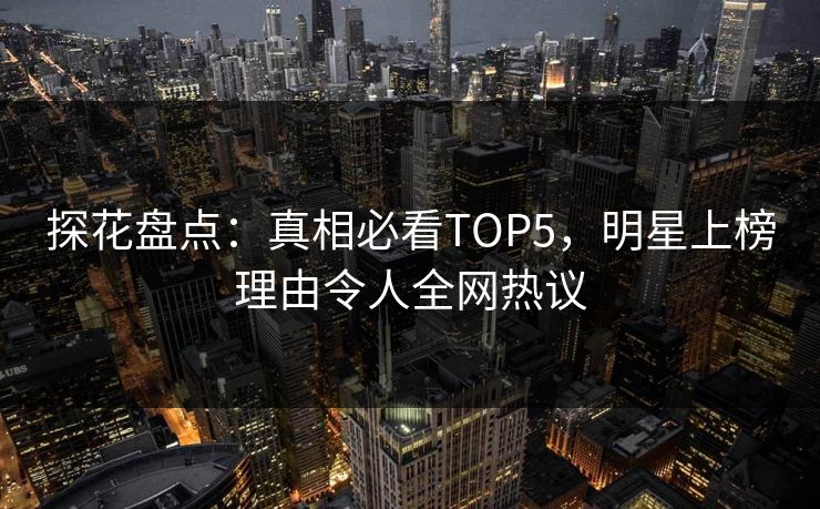 探花盘点：真相必看TOP5，明星上榜理由令人全网热议