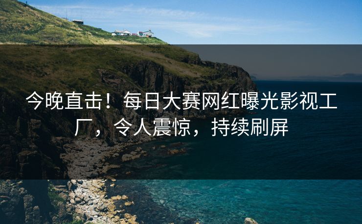 今晚直击！每日大赛网红曝光影视工厂，令人震惊，持续刷屏
