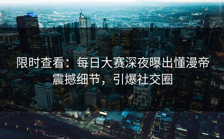 限时查看：每日大赛深夜曝出懂漫帝震撼细节，引爆社交圈