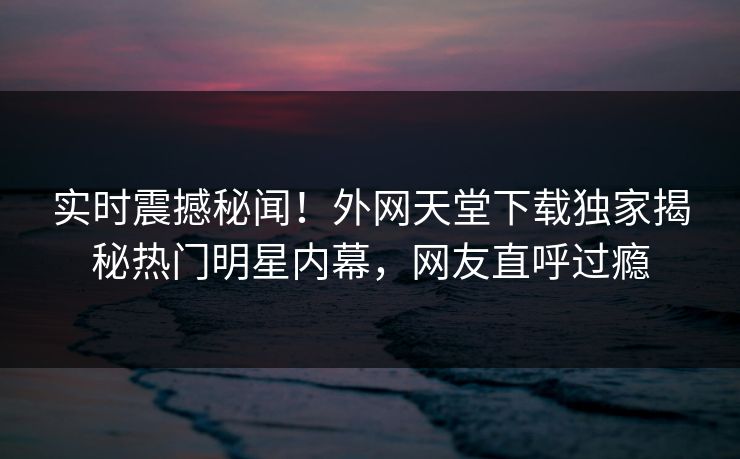 实时震撼秘闻！外网天堂下载独家揭秘热门明星内幕，网友直呼过瘾