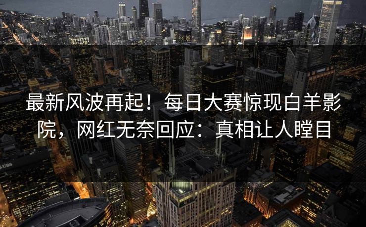 最新风波再起！每日大赛惊现白羊影院，网红无奈回应：真相让人瞠目