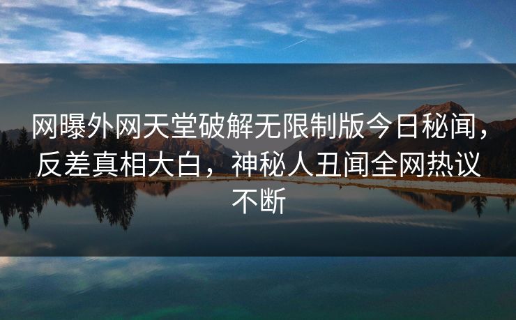 网曝外网天堂破解无限制版今日秘闻，反差真相大白，神秘人丑闻全网热议不断
