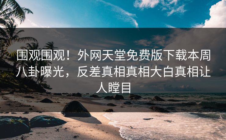 围观围观！外网天堂免费版下载本周八卦曝光，反差真相真相大白真相让人瞠目