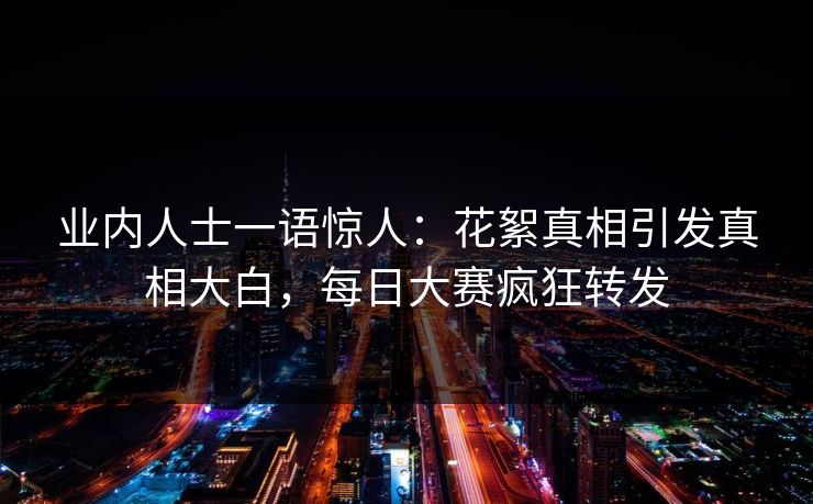 业内人士一语惊人：花絮真相引发真相大白，每日大赛疯狂转发