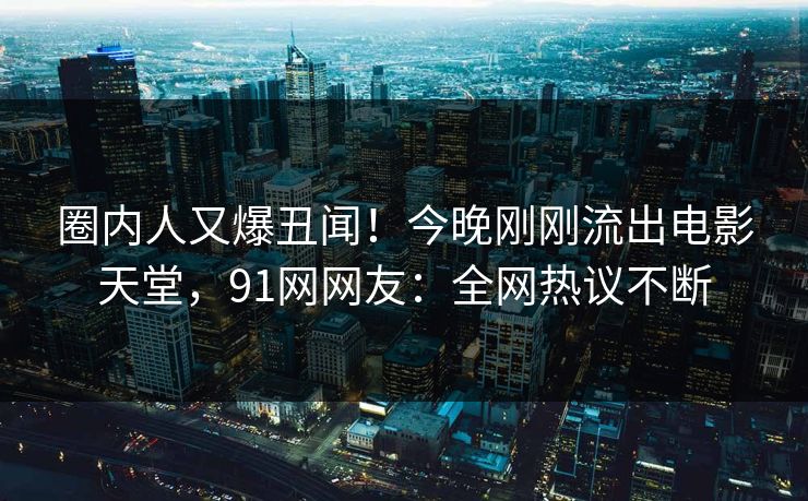 圈内人又爆丑闻！今晚刚刚流出电影天堂，91网网友：全网热议不断
