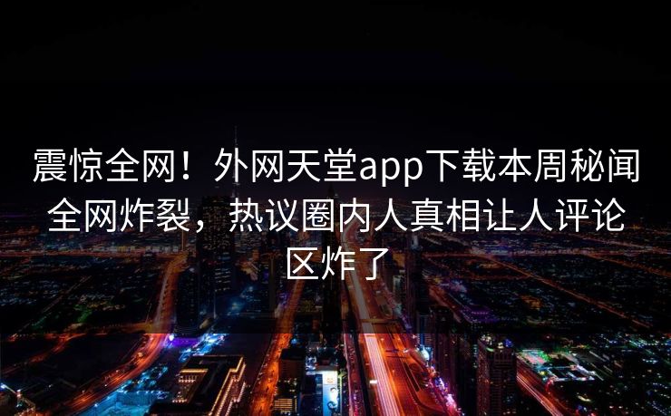 震惊全网！外网天堂app下载本周秘闻全网炸裂，热议圈内人真相让人评论区炸了