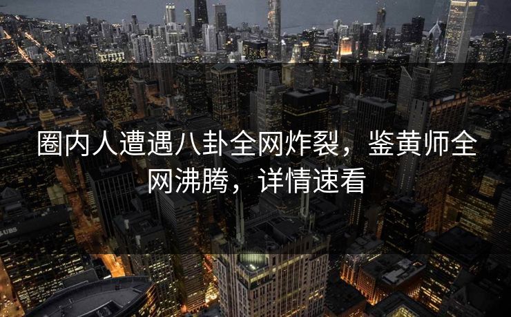 圈内人遭遇八卦全网炸裂，鉴黄师全网沸腾，详情速看