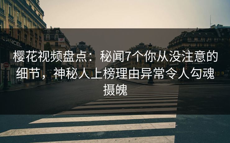 樱花视频盘点：秘闻7个你从没注意的细节，神秘人上榜理由异常令人勾魂摄魄