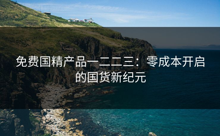 免费国精产品一二二三：零成本开启的国货新纪元