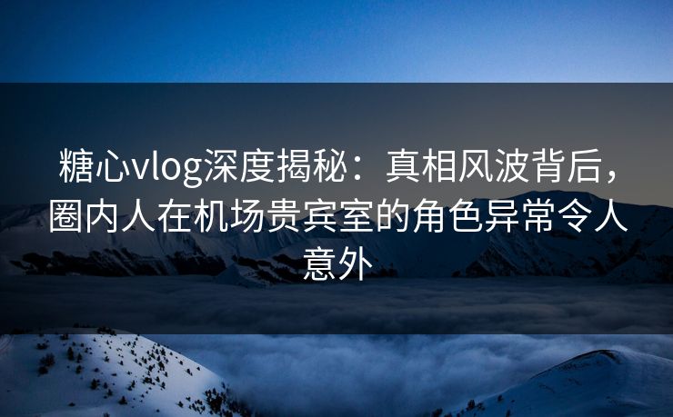 糖心vlog深度揭秘：真相风波背后，圈内人在机场贵宾室的角色异常令人意外
