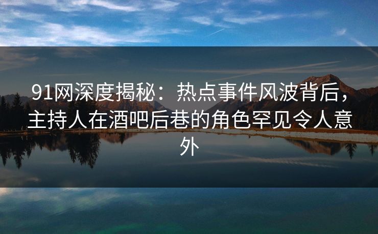 91网深度揭秘：热点事件风波背后，主持人在酒吧后巷的角色罕见令人意外