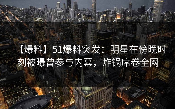 【爆料】51爆料突发：明星在傍晚时刻被曝曾参与内幕，炸锅席卷全网