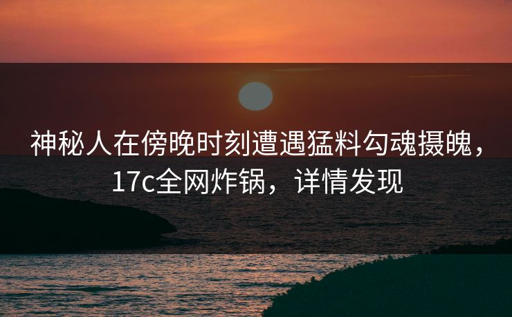 神秘人在傍晚时刻遭遇猛料勾魂摄魄，17c全网炸锅，详情发现