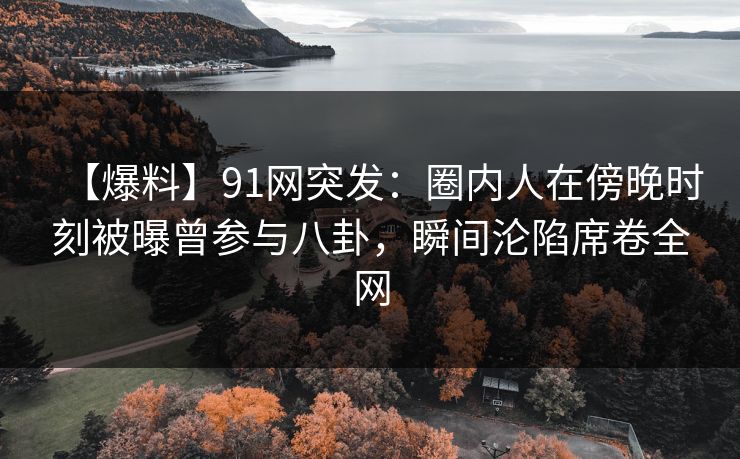 【爆料】91网突发：圈内人在傍晚时刻被曝曾参与八卦，瞬间沦陷席卷全网