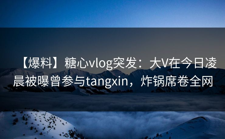【爆料】糖心vlog突发：大V在今日凌晨被曝曾参与tangxin，炸锅席卷全网