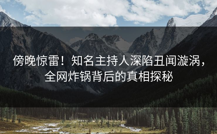 傍晚惊雷！知名主持人深陷丑闻漩涡，全网炸锅背后的真相探秘