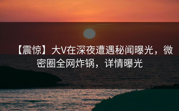 【震惊】大V在深夜遭遇秘闻曝光，微密圈全网炸锅，详情曝光