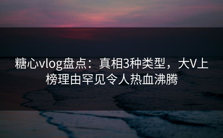 糖心vlog盘点：真相3种类型，大V上榜理由罕见令人热血沸腾