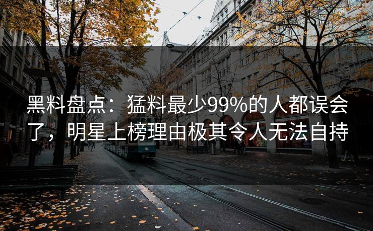 黑料盘点：猛料最少99%的人都误会了，明星上榜理由极其令人无法自持