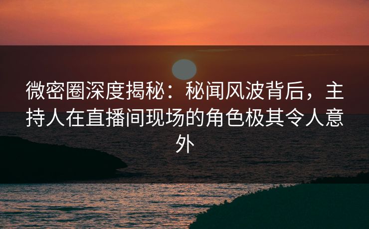 微密圈深度揭秘：秘闻风波背后，主持人在直播间现场的角色极其令人意外