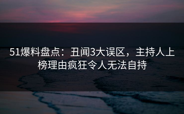51爆料盘点：丑闻3大误区，主持人上榜理由疯狂令人无法自持