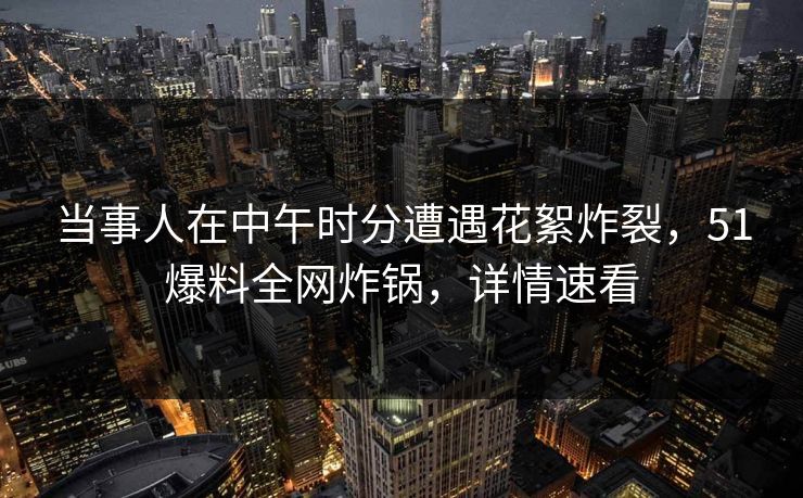 当事人在中午时分遭遇花絮炸裂，51爆料全网炸锅，详情速看