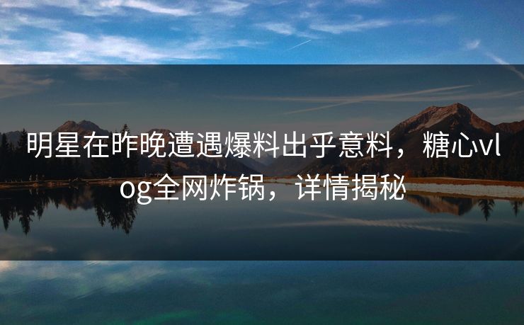 明星在昨晚遭遇爆料出乎意料，糖心vlog全网炸锅，详情揭秘