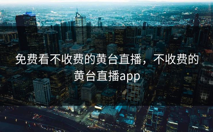免费看不收费的黄台直播，不收费的黄台直播app
