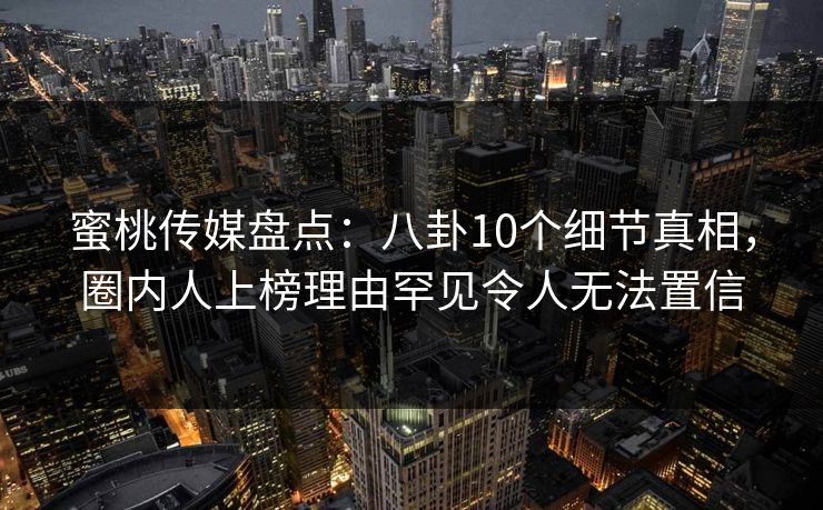 蜜桃传媒盘点：八卦10个细节真相，圈内人上榜理由罕见令人无法置信