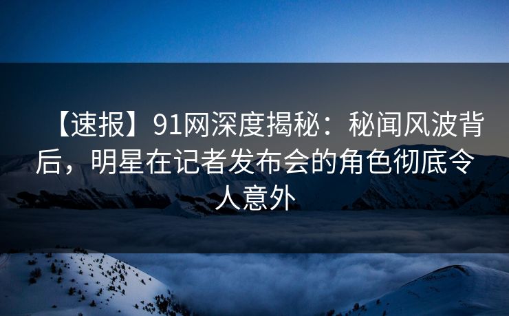 【速报】91网深度揭秘：秘闻风波背后，明星在记者发布会的角色彻底令人意外