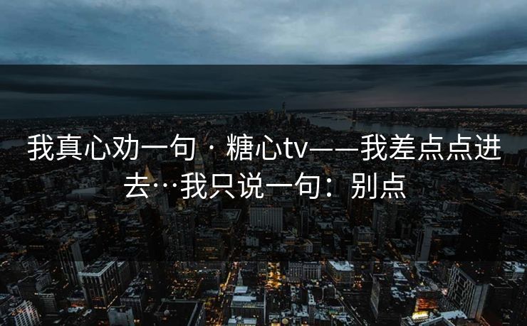 我真心劝一句 · 糖心tv——我差点点进去…我只说一句：别点