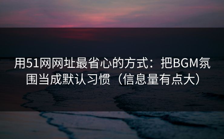 用51网网址最省心的方式：把BGM氛围当成默认习惯（信息量有点大）