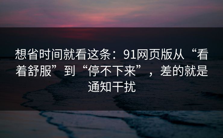 想省时间就看这条：91网页版从“看着舒服”到“停不下来”，差的就是通知干扰