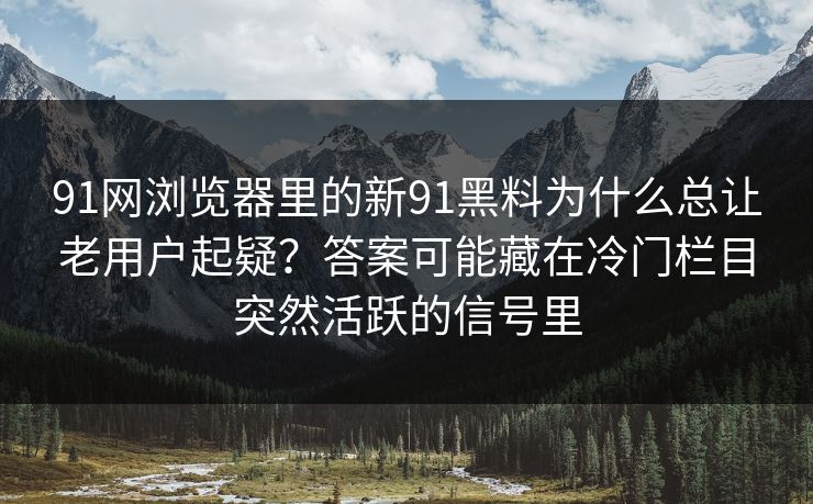 91网浏览器里的新91黑料为什么总让老用户起疑？答案可能藏在冷门栏目突然活跃的信号里